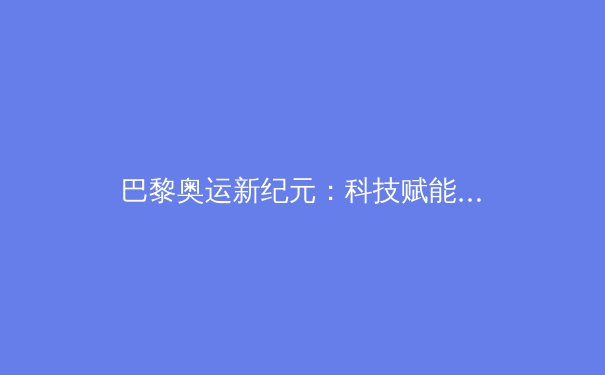 巴黎奥运新纪元：科技赋能与商业变革重塑全球体育产业格局 - 2