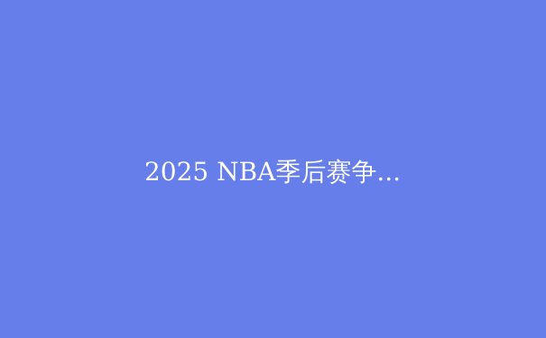 2025 NBA季后赛争冠格局深度解析：群雄逐鹿，谁将问鼎奥布莱恩杯？